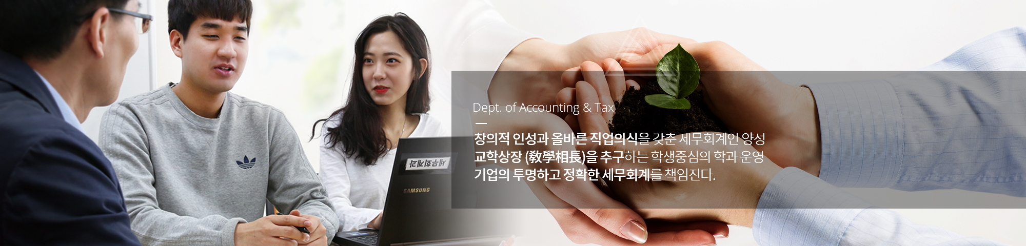 Dept. of Accounting & Tax 창의적 인성과 올바른 직업의식을 갖춘 세무회계인 양성 교학상장 (敎學相長)을 추구하는 학생중심의 학과 운영 기업의 투명하고 정확한 세무회계를 책임진다.